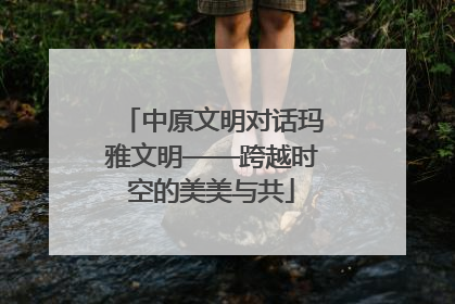 中原文明对话玛雅文明——跨越时空的美美与共